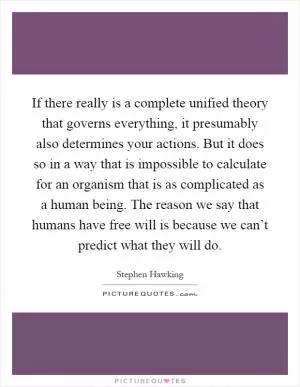 If there really is a complete unified theory that governs everything, it presumably also determines your actions. But it does so in a way that is impossible to calculate for an organism that is as complicated as a human being. The reason we say that humans have free will is because we can’t predict what they will do Picture Quote #1