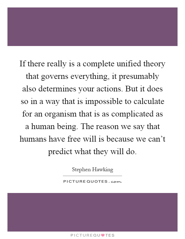 If there really is a complete unified theory that governs everything, it presumably also determines your actions. But it does so in a way that is impossible to calculate for an organism that is as complicated as a human being. The reason we say that humans have free will is because we can't predict what they will do Picture Quote #1