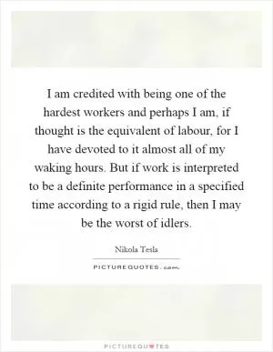 I am credited with being one of the hardest workers and perhaps I am, if thought is the equivalent of labour, for I have devoted to it almost all of my waking hours. But if work is interpreted to be a definite performance in a specified time according to a rigid rule, then I may be the worst of idlers Picture Quote #1