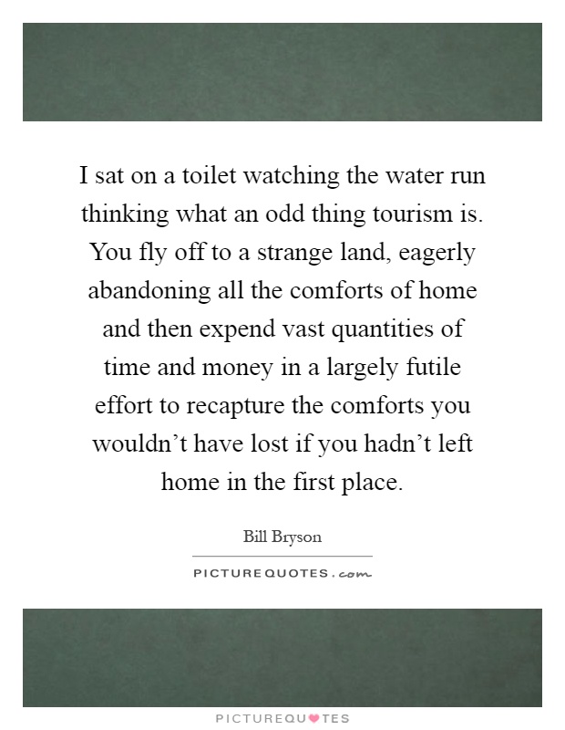 I sat on a toilet watching the water run thinking what an odd thing tourism is. You fly off to a strange land, eagerly abandoning all the comforts of home and then expend vast quantities of time and money in a largely futile effort to recapture the comforts you wouldn't have lost if you hadn't left home in the first place Picture Quote #1
