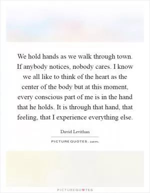 We hold hands as we walk through town. If anybody notices, nobody cares. I know we all like to think of the heart as the center of the body but at this moment, every conscious part of me is in the hand that he holds. It is through that hand, that feeling, that I experience everything else Picture Quote #1