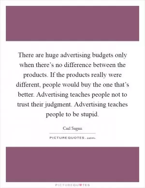 There are huge advertising budgets only when there’s no difference between the products. If the products really were different, people would buy the one that’s better. Advertising teaches people not to trust their judgment. Advertising teaches people to be stupid Picture Quote #1