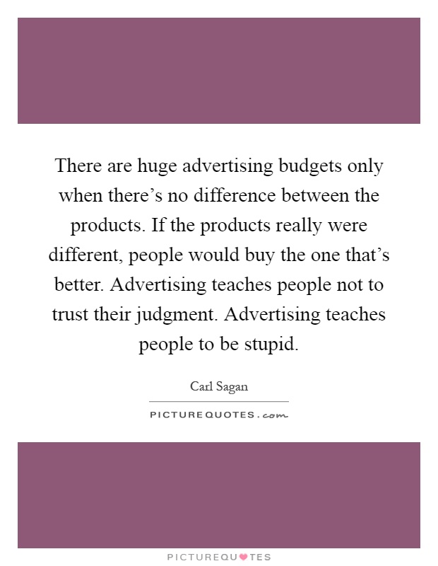 There are huge advertising budgets only when there's no difference between the products. If the products really were different, people would buy the one that's better. Advertising teaches people not to trust their judgment. Advertising teaches people to be stupid Picture Quote #1