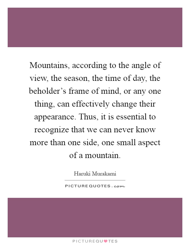 Mountains, according to the angle of view, the season, the time of day, the beholder's frame of mind, or any one thing, can effectively change their appearance. Thus, it is essential to recognize that we can never know more than one side, one small aspect of a mountain Picture Quote #1