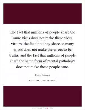 The fact that millions of people share the same vices does not make these vices virtues, the fact that they share so many errors does not make the errors to be truths, and the fact that millions of people share the same form of mental pathology does not make these people sane Picture Quote #1
