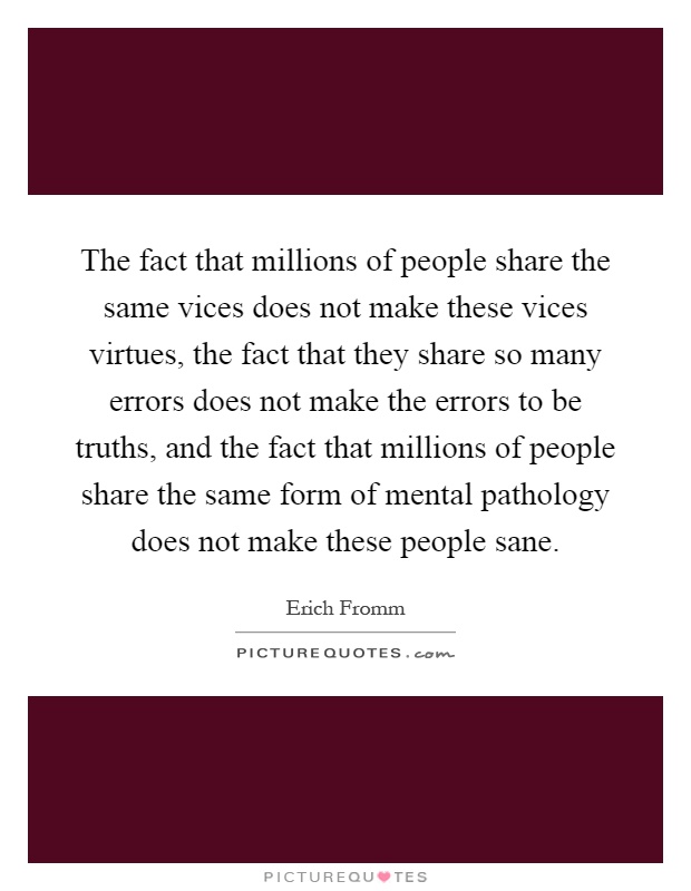 The fact that millions of people share the same vices does not make these vices virtues, the fact that they share so many errors does not make the errors to be truths, and the fact that millions of people share the same form of mental pathology does not make these people sane Picture Quote #1