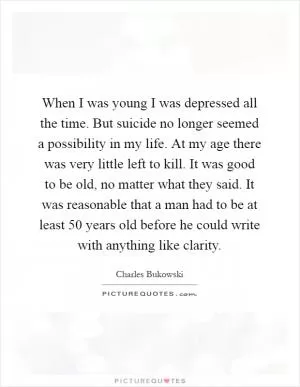 When I was young I was depressed all the time. But suicide no longer seemed a possibility in my life. At my age there was very little left to kill. It was good to be old, no matter what they said. It was reasonable that a man had to be at least 50 years old before he could write with anything like clarity Picture Quote #1