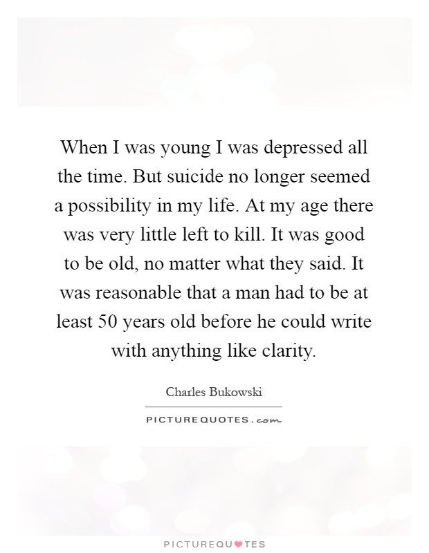 When I was young I was depressed all the time. But suicide no longer seemed a possibility in my life. At my age there was very little left to kill. It was good to be old, no matter what they said. It was reasonable that a man had to be at least 50 years old before he could write with anything like clarity Picture Quote #1