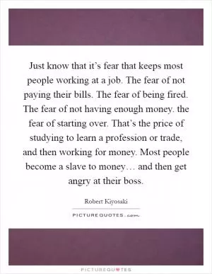 Just know that it’s fear that keeps most people working at a job. The fear of not paying their bills. The fear of being fired. The fear of not having enough money. the fear of starting over. That’s the price of studying to learn a profession or trade, and then working for money. Most people become a slave to money… and then get angry at their boss Picture Quote #1