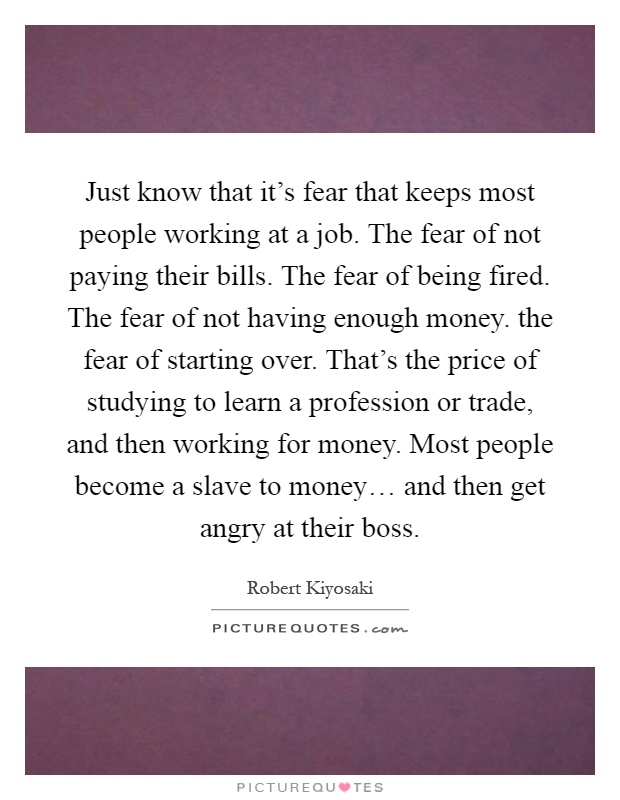 Just know that it's fear that keeps most people working at a job. The fear of not paying their bills. The fear of being fired. The fear of not having enough money. the fear of starting over. That's the price of studying to learn a profession or trade, and then working for money. Most people become a slave to money… and then get angry at their boss Picture Quote #1