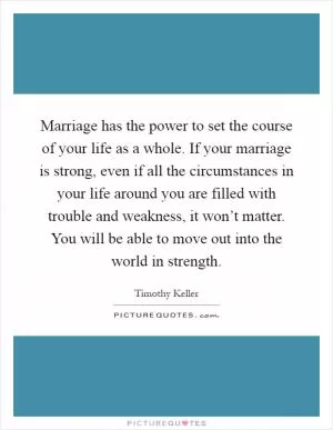 Marriage has the power to set the course of your life as a whole. If your marriage is strong, even if all the circumstances in your life around you are filled with trouble and weakness, it won’t matter. You will be able to move out into the world in strength Picture Quote #1