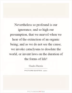 Nevertheless so profound is our ignorance, and so high our presumption, that we marvel when we hear of the extinction of an organic being; and as we do not see the cause, we invoke cataclysms to desolate the world, or invent laws on the duration of the forms of life! Picture Quote #1