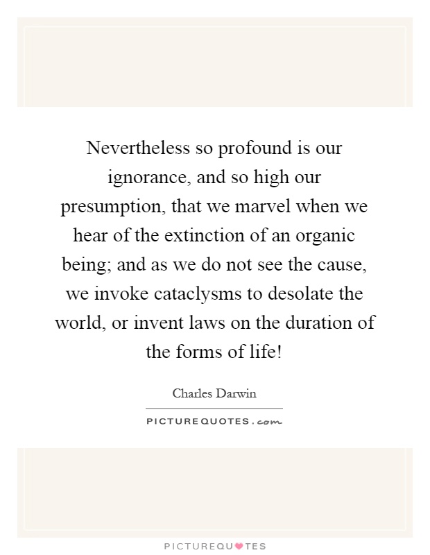 Nevertheless so profound is our ignorance, and so high our presumption, that we marvel when we hear of the extinction of an organic being; and as we do not see the cause, we invoke cataclysms to desolate the world, or invent laws on the duration of the forms of life! Picture Quote #1