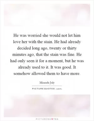 He was worried she would not let him love her with the stain. He had already decided long ago, twenty or thirty minutes ago, that the stain was fine. He had only seen it for a moment, but he was already used to it. It was good. It somehow allowed them to have more Picture Quote #1