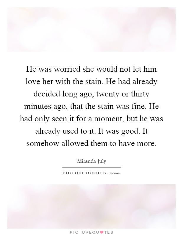 He was worried she would not let him love her with the stain. He had already decided long ago, twenty or thirty minutes ago, that the stain was fine. He had only seen it for a moment, but he was already used to it. It was good. It somehow allowed them to have more Picture Quote #1