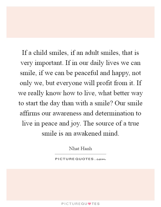 If a child smiles, if an adult smiles, that is very important. If in our daily lives we can smile, if we can be peaceful and happy, not only we, but everyone will profit from it. If we really know how to live, what better way to start the day than with a smile? Our smile affirms our awareness and determination to live in peace and joy. The source of a true smile is an awakened mind Picture Quote #1