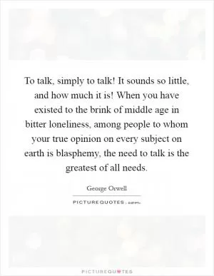 To talk, simply to talk! It sounds so little, and how much it is! When you have existed to the brink of middle age in bitter loneliness, among people to whom your true opinion on every subject on earth is blasphemy, the need to talk is the greatest of all needs Picture Quote #1