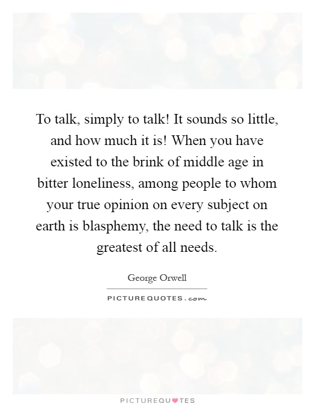 To talk, simply to talk! It sounds so little, and how much it is! When you have existed to the brink of middle age in bitter loneliness, among people to whom your true opinion on every subject on earth is blasphemy, the need to talk is the greatest of all needs Picture Quote #1