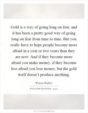 Gold is a way of going long on fear, and it has been a pretty good way of going long on fear from time to time. But you really have to hope people become more afraid in a year or two years than they are now. And if they become more afraid you make money, if they become less afraid you lose money, but the gold itself doesn’t produce anything Picture Quote #1