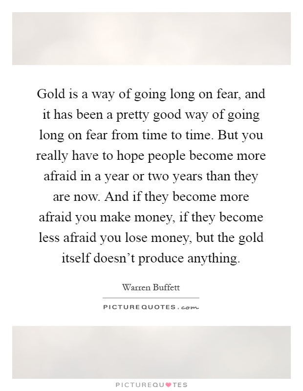 Gold is a way of going long on fear, and it has been a pretty good way of going long on fear from time to time. But you really have to hope people become more afraid in a year or two years than they are now. And if they become more afraid you make money, if they become less afraid you lose money, but the gold itself doesn't produce anything Picture Quote #1