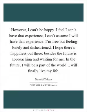 However, I can’t be happy. I feel I can’t have that experience, I can’t assume I will have that experience. I’m free but feeling lonely and disheartened. I hope there’s happiness out there; besides the future is approaching and waiting for me. In the future, I will be a part of the world. I will finally live my life Picture Quote #1