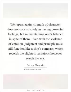 We repeat again: strength of character does not consist solely in having powerful feelings, but in maintaining one’s balance in spite of them. Even with the violence of emotion, judgment and principle must still function like a ship’s compass, which records the slightest variations however rough the sea Picture Quote #1