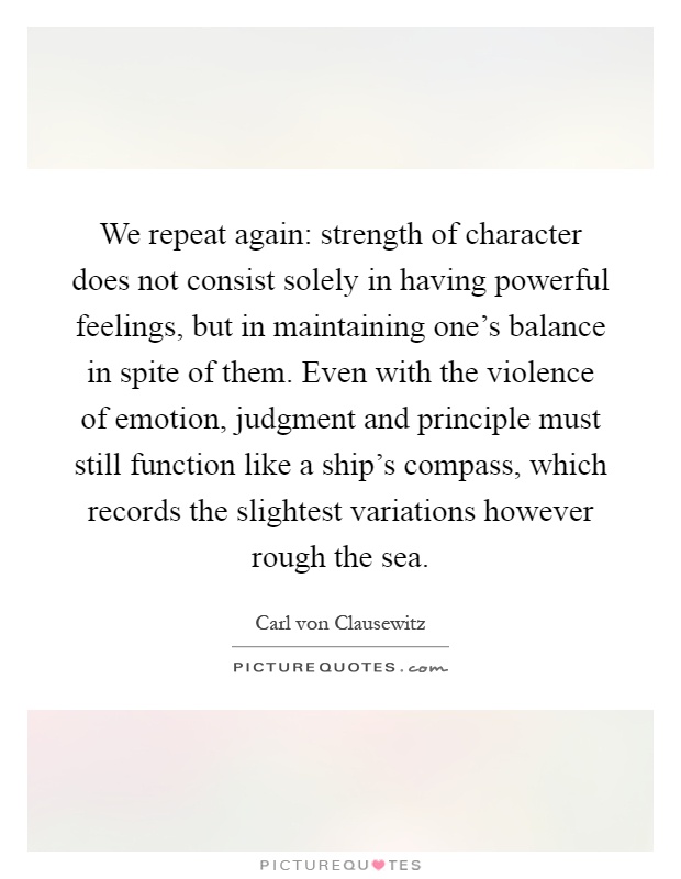 We repeat again: strength of character does not consist solely in having powerful feelings, but in maintaining one's balance in spite of them. Even with the violence of emotion, judgment and principle must still function like a ship's compass, which records the slightest variations however rough the sea Picture Quote #1