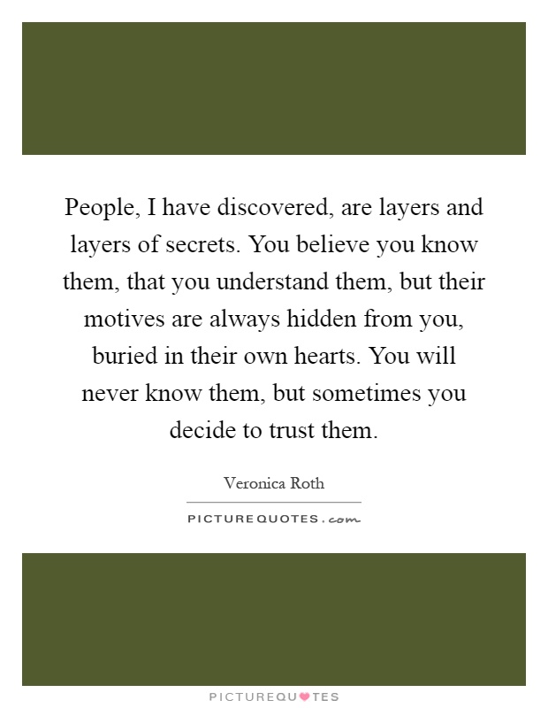 People, I have discovered, are layers and layers of secrets. You believe you know them, that you understand them, but their motives are always hidden from you, buried in their own hearts. You will never know them, but sometimes you decide to trust them Picture Quote #1