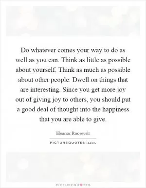 Do whatever comes your way to do as well as you can. Think as little as possible about yourself. Think as much as possible about other people. Dwell on things that are interesting. Since you get more joy out of giving joy to others, you should put a good deal of thought into the happiness that you are able to give Picture Quote #1