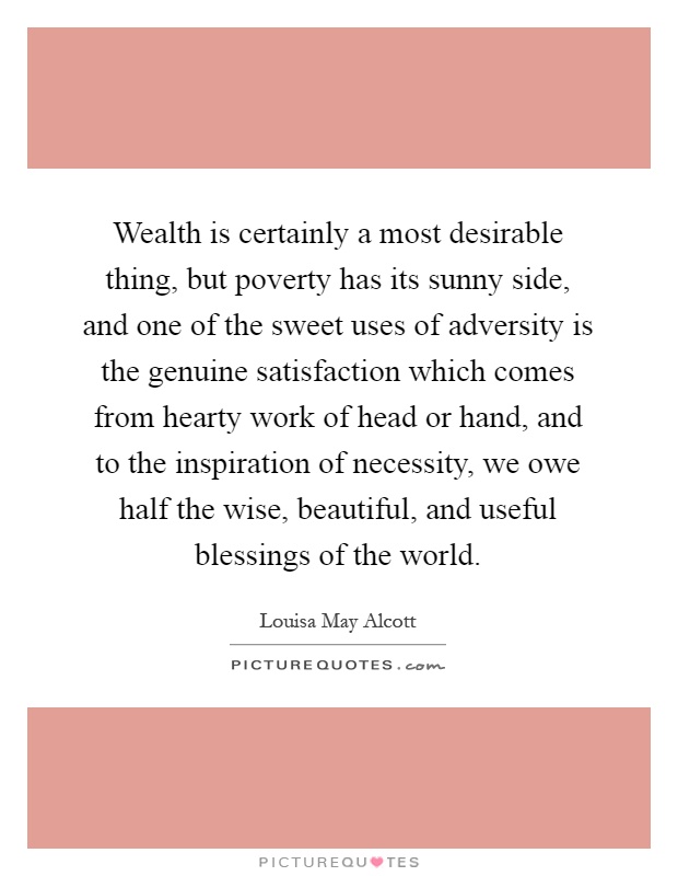 Wealth is certainly a most desirable thing, but poverty has its sunny side, and one of the sweet uses of adversity is the genuine satisfaction which comes from hearty work of head or hand, and to the inspiration of necessity, we owe half the wise, beautiful, and useful blessings of the world Picture Quote #1