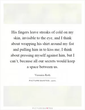 His fingers leave streaks of cold on my skin, invisible to the eye, and I think about wrapping his shirt around my fist and pulling him in to kiss me; I think about pressing myself against him, but I can’t, because all our secrets would keep a space between us Picture Quote #1