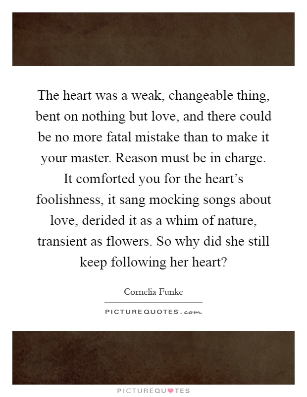 The heart was a weak, changeable thing, bent on nothing but love, and there could be no more fatal mistake than to make it your master. Reason must be in charge. It comforted you for the heart's foolishness, it sang mocking songs about love, derided it as a whim of nature, transient as flowers. So why did she still keep following her heart? Picture Quote #1