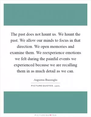 The past does not haunt us. We haunt the past. We allow our minds to focus in that direction. We open memories and examine them. We reexperience emotions we felt during the painful events we experienced because we are recalling them in as much detail as we can Picture Quote #1