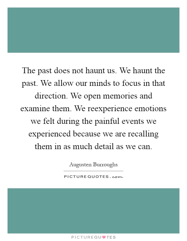 The past does not haunt us. We haunt the past. We allow our minds to focus in that direction. We open memories and examine them. We reexperience emotions we felt during the painful events we experienced because we are recalling them in as much detail as we can Picture Quote #1