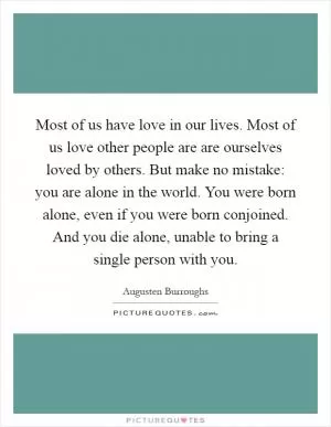 Most of us have love in our lives. Most of us love other people are are ourselves loved by others. But make no mistake: you are alone in the world. You were born alone, even if you were born conjoined. And you die alone, unable to bring a single person with you Picture Quote #1