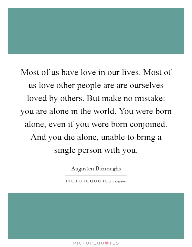 Most of us have love in our lives. Most of us love other people are are ourselves loved by others. But make no mistake: you are alone in the world. You were born alone, even if you were born conjoined. And you die alone, unable to bring a single person with you Picture Quote #1