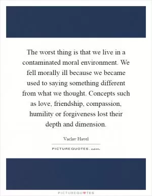 The worst thing is that we live in a contaminated moral environment. We fell morally ill because we became used to saying something different from what we thought. Concepts such as love, friendship, compassion, humility or forgiveness lost their depth and dimension Picture Quote #1
