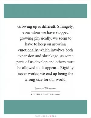 Growing up is difficult. Strangely, even when we have stopped growing physically, we seem to have to keep on growing emotionally, which involves both expansion and shrinkage, as some parts of us develop and others must be allowed to disappear... Rigidity never works; we end up being the wrong size for our world Picture Quote #1