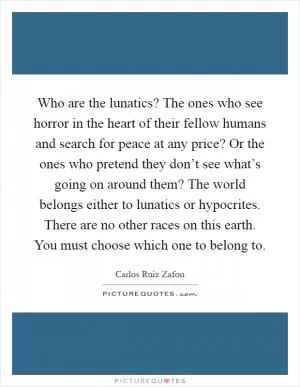 Who are the lunatics? The ones who see horror in the heart of their fellow humans and search for peace at any price? Or the ones who pretend they don’t see what’s going on around them? The world belongs either to lunatics or hypocrites. There are no other races on this earth. You must choose which one to belong to Picture Quote #1