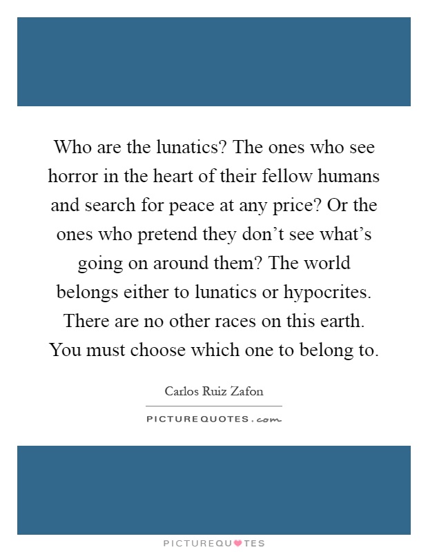 Who are the lunatics? The ones who see horror in the heart of their fellow humans and search for peace at any price? Or the ones who pretend they don't see what's going on around them? The world belongs either to lunatics or hypocrites. There are no other races on this earth. You must choose which one to belong to Picture Quote #1