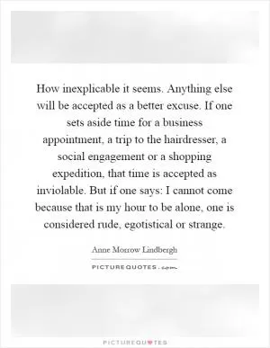 How inexplicable it seems. Anything else will be accepted as a better excuse. If one sets aside time for a business appointment, a trip to the hairdresser, a social engagement or a shopping expedition, that time is accepted as inviolable. But if one says: I cannot come because that is my hour to be alone, one is considered rude, egotistical or strange Picture Quote #1