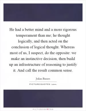 He had a better mind and a more rigorous temperament than me; he thought logically, and then acted on the conclusion of logical thought. Whereas most of us, I suspect, do the opposite: we make an instinctive decision, then build up an infrastructure of reasoning to justify it. And call the result common sense Picture Quote #1