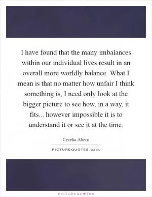 I have found that the many imbalances within our individual lives result in an overall more worldly balance. What I mean is that no matter how unfair I think something is, I need only look at the bigger picture to see how, in a way, it fits... however impossible it is to understand it or see it at the time Picture Quote #1