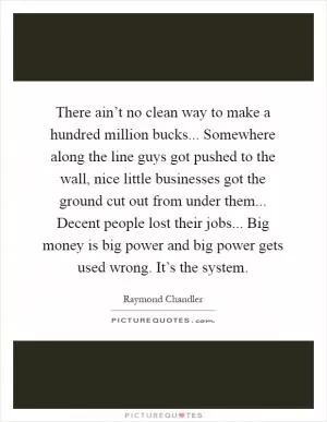 There ain’t no clean way to make a hundred million bucks... Somewhere along the line guys got pushed to the wall, nice little businesses got the ground cut out from under them... Decent people lost their jobs... Big money is big power and big power gets used wrong. It’s the system Picture Quote #1