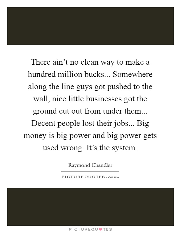 There ain't no clean way to make a hundred million bucks... Somewhere along the line guys got pushed to the wall, nice little businesses got the ground cut out from under them... Decent people lost their jobs... Big money is big power and big power gets used wrong. It's the system Picture Quote #1