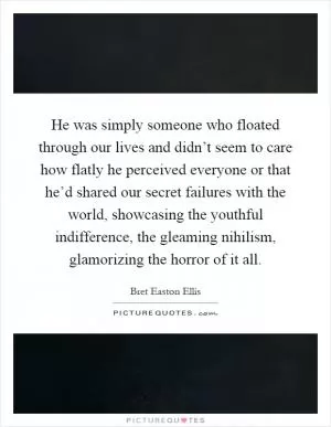 He was simply someone who floated through our lives and didn’t seem to care how flatly he perceived everyone or that he’d shared our secret failures with the world, showcasing the youthful indifference, the gleaming nihilism, glamorizing the horror of it all Picture Quote #1