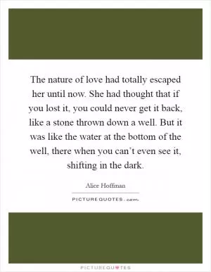The nature of love had totally escaped her until now. She had thought that if you lost it, you could never get it back, like a stone thrown down a well. But it was like the water at the bottom of the well, there when you can’t even see it, shifting in the dark Picture Quote #1