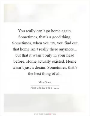 You really can’t go home again. Sometimes, that’s a good thing. Sometimes, when you try, you find out that home isn’t really there anymore... but that it wasn’t only in your head before. Home actually existed. Home wasn’t just a dream. Sometimes, that’s the best thing of all Picture Quote #1