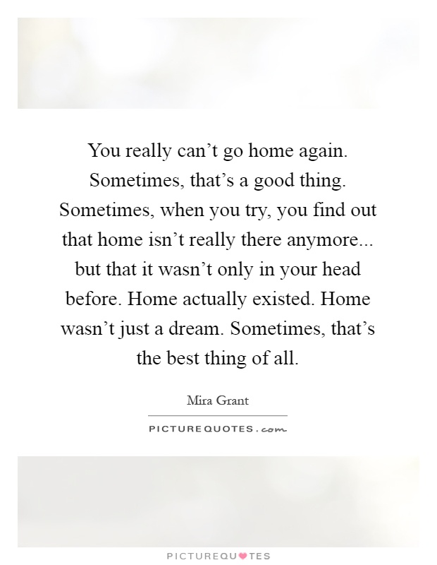 You really can't go home again. Sometimes, that's a good thing. Sometimes, when you try, you find out that home isn't really there anymore... but that it wasn't only in your head before. Home actually existed. Home wasn't just a dream. Sometimes, that's the best thing of all Picture Quote #1