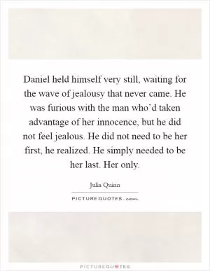 Daniel held himself very still, waiting for the wave of jealousy that never came. He was furious with the man who’d taken advantage of her innocence, but he did not feel jealous. He did not need to be her first, he realized. He simply needed to be her last. Her only Picture Quote #1